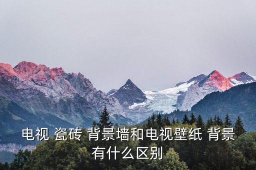 电视 瓷砖 背景墙和电视壁纸 背景有什么区别