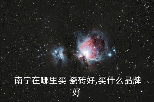  南宁在哪里买 瓷砖好,买什么品牌好
