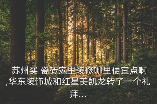  苏州买 瓷砖家里装修哪里便宜点啊,华东装饰城和红星美凯龙转了一个礼拜...