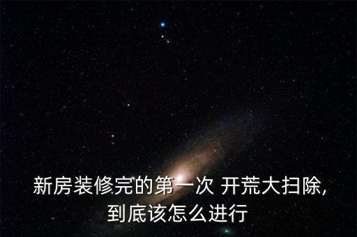  新房装修完的第一次 开荒大扫除,到底该怎么进行
