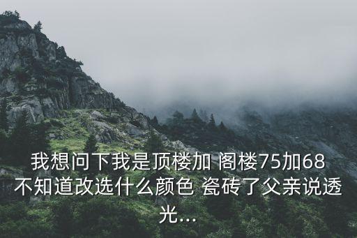 我想问下我是顶楼加 阁楼75加68不知道改选什么颜色 瓷砖了父亲说透光...