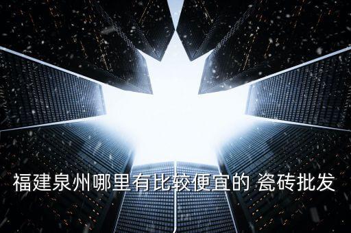 福建泉州哪里有比较便宜的 瓷砖批发,