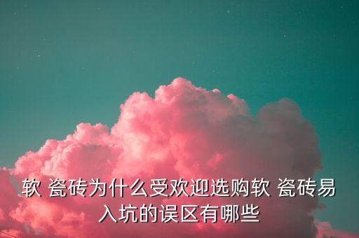 软 瓷砖为什么受欢迎选购软 瓷砖易入坑的误区有哪些