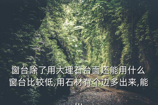  窗台除了用大理石台面还能用什么 窗台比较低,用石材有个边多出来,能...