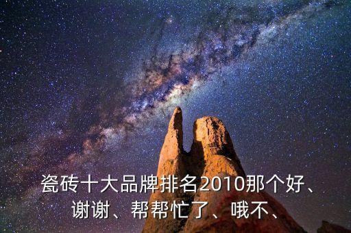  瓷砖十大品牌排名2010那个好、谢谢、帮帮忙了、哦不、