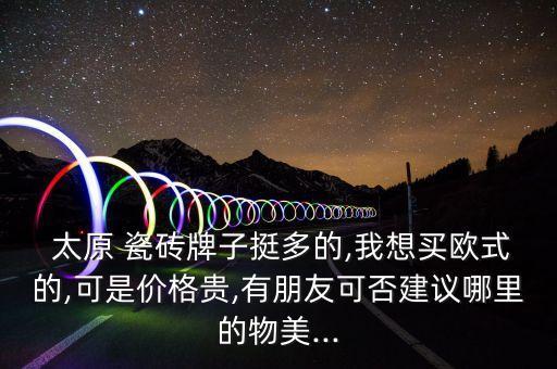  太原 瓷砖牌子挺多的,我想买欧式的,可是价格贵,有朋友可否建议哪里的物美...