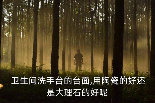  卫生间洗手台的台面,用陶瓷的好还是大理石的好呢