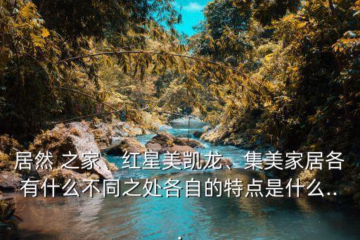 居然 之家、红星美凯龙、集美家居各有什么不同之处各自的特点是什么...