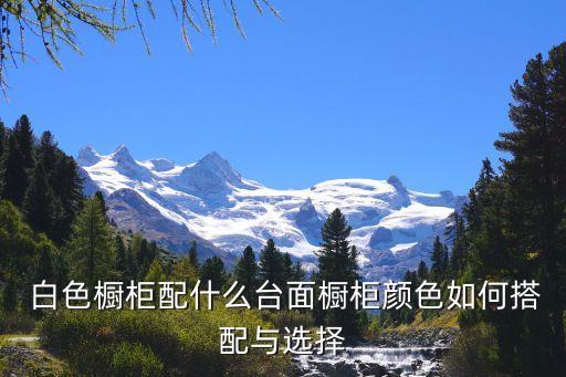  白色橱柜配什么台面橱柜颜色如何搭配与选择