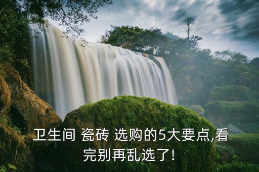  卫生间 瓷砖 选购的5大要点,看完别再乱选了!
