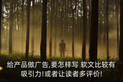 给产品做广告,要怎样写 软文比较有吸引力!或者让读者多评价!